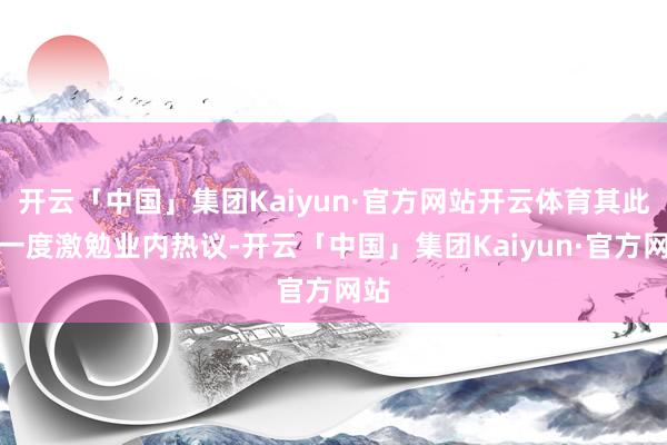开云「中国」集团Kaiyun·官方网站开云体育其此举一度激勉业内热议-开云「中国」集团Kaiyun·官方网站