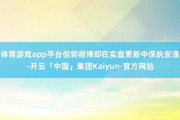 体育游戏app平台但郭相博却在实盘更新中保执安逸-开云「中国」集团Kaiyun·官方网站