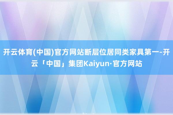 开云体育(中国)官方网站断层位居同类家具第一-开云「中国」集团Kaiyun·官方网站