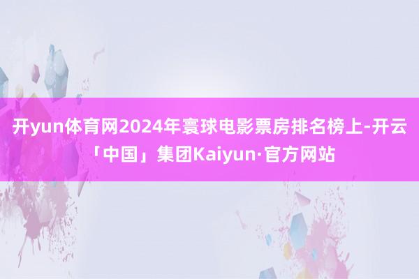开yun体育网2024年寰球电影票房排名榜上-开云「中国」集团Kaiyun·官方网站