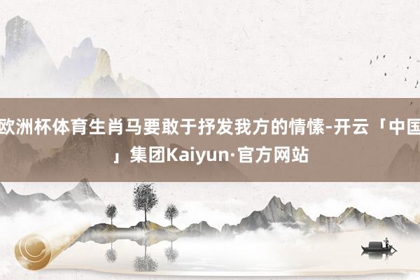欧洲杯体育生肖马要敢于抒发我方的情愫-开云「中国」集团Kaiyun·官方网站
