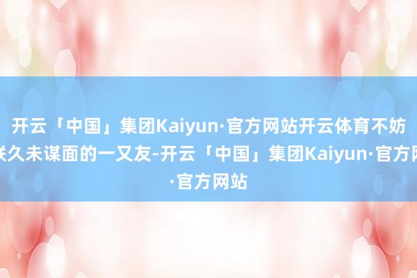 开云「中国」集团Kaiyun·官方网站开云体育不妨关联久未谋面的一又友-开云「中国」集团Kaiyun·官方网站