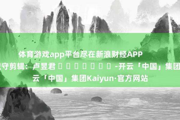 体育游戏app平台尽在新浪财经APP            						职守剪辑：卢昱君 							-开云「中国」集团Kaiyun·官方网站
