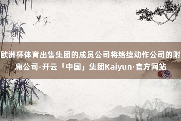 欧洲杯体育出售集团的成员公司将络续动作公司的附庸公司-开云「中国」集团Kaiyun·官方网站