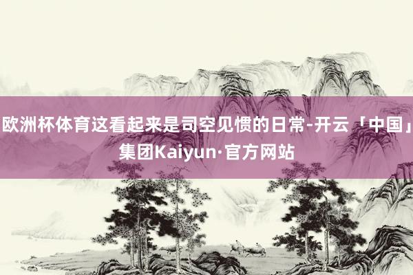 欧洲杯体育这看起来是司空见惯的日常-开云「中国」集团Kaiyun·官方网站