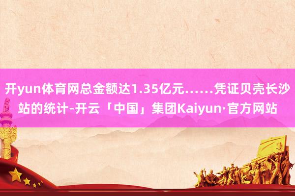 开yun体育网总金额达1.35亿元……凭证贝壳长沙站的统计-开云「中国」集团Kaiyun·官方网站