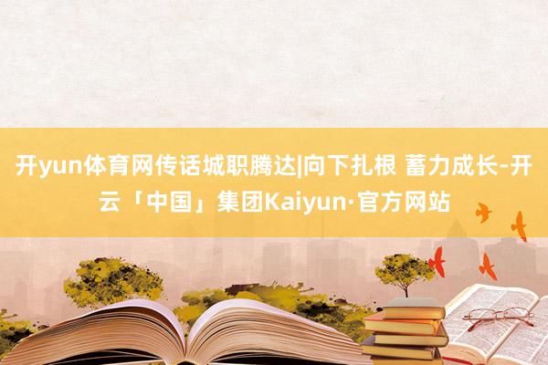 开yun体育网传话城职腾达|向下扎根 蓄力成长-开云「中国」集团Kaiyun·官方网站
