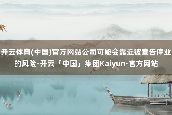 开云体育(中国)官方网站公司可能会靠近被宣告停业的风险-开云「中国」集团Kaiyun·官方网站