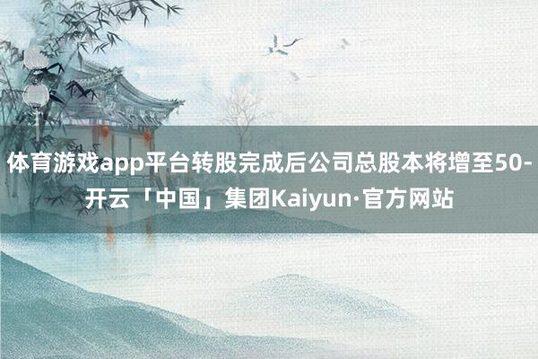 体育游戏app平台转股完成后公司总股本将增至50-开云「中国」集团Kaiyun·官方网站