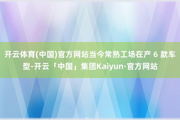 开云体育(中国)官方网站当今常熟工场在产 6 款车型-开云「中国」集团Kaiyun·官方网站