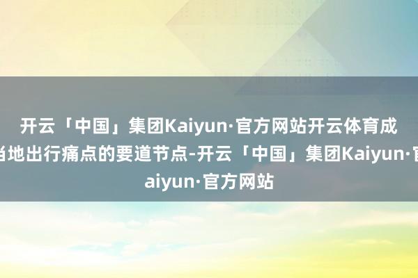 开云「中国」集团Kaiyun·官方网站开云体育成为破解当地出行痛点的要道节点-开云「中国」集团Kaiyun·官方网站