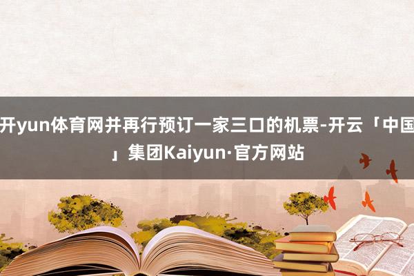 开yun体育网并再行预订一家三口的机票-开云「中国」集团Kaiyun·官方网站