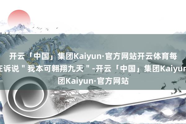 开云「中国」集团Kaiyun·官方网站开云体育每个细节齐在诉说"我本可翱翔九天"-开云「中国」集团Kaiyun·官方网站