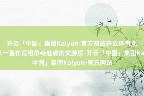 开云「中国」集团Kaiyun·官方网站开云体育北京首钢和北控队一直在竞相争夺赵睿的交游权-开云「中国」集团Kaiyun·官方网站