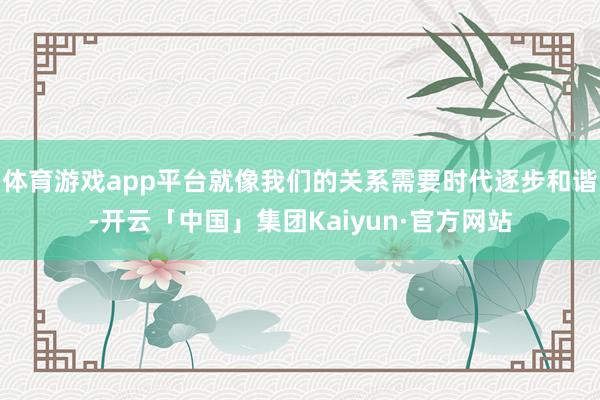 体育游戏app平台就像我们的关系需要时代逐步和谐-开云「中国」集团Kaiyun·官方网站