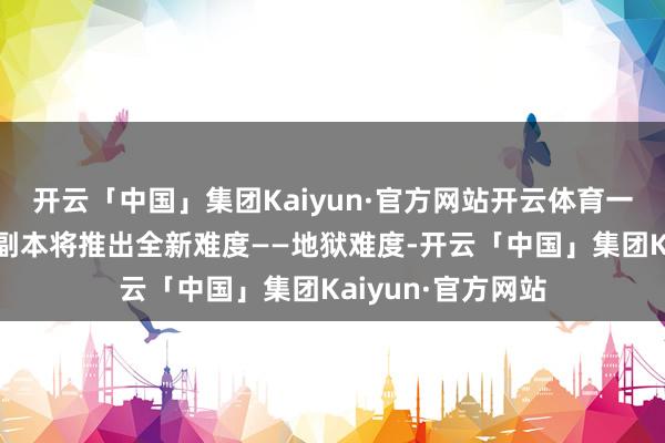 开云「中国」集团Kaiyun·官方网站开云体育一战定乾坤!名将副本将推出全新难度——地狱难度-开云「中国」集团Kaiyun·官方网站