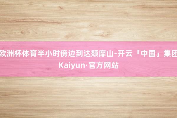 欧洲杯体育半小时傍边到达颓靡山-开云「中国」集团Kaiyun·官方网站