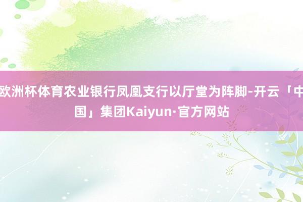 欧洲杯体育农业银行凤凰支行以厅堂为阵脚-开云「中国」集团Kaiyun·官方网站