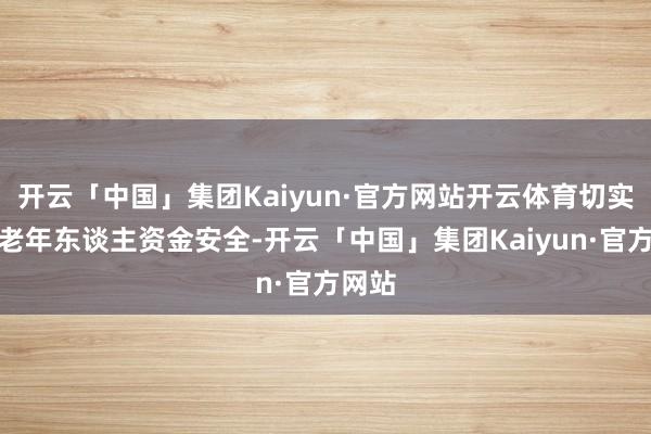 开云「中国」集团Kaiyun·官方网站开云体育切实保障老年东谈主资金安全-开云「中国」集团Kaiyun·官方网站
