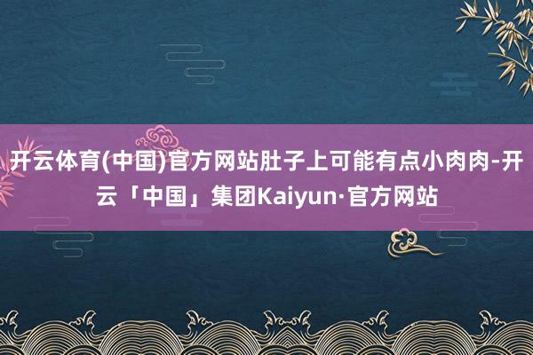 开云体育(中国)官方网站肚子上可能有点小肉肉-开云「中国」集团Kaiyun·官方网站