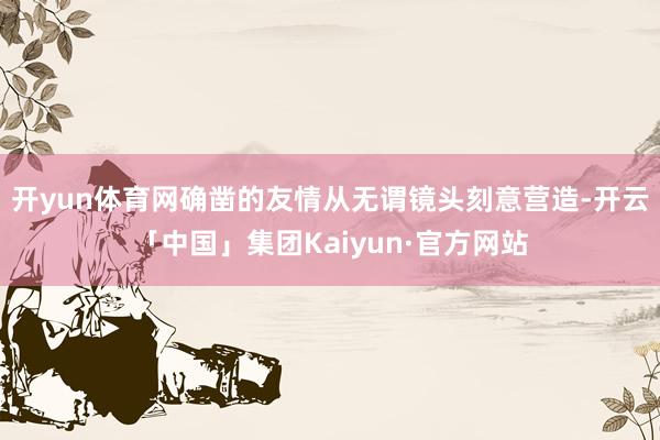 开yun体育网确凿的友情从无谓镜头刻意营造-开云「中国」集团Kaiyun·官方网站