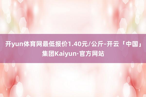 开yun体育网最低报价1.40元/公斤-开云「中国」集团Kaiyun·官方网站