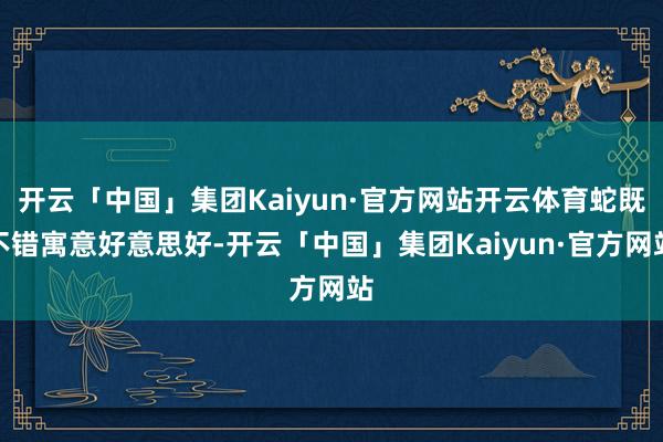 开云「中国」集团Kaiyun·官方网站开云体育蛇既不错寓意好意思好-开云「中国」集团Kaiyun·官方网站