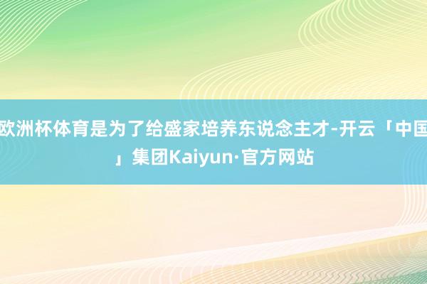 欧洲杯体育是为了给盛家培养东说念主才-开云「中国」集团Kaiyun·官方网站