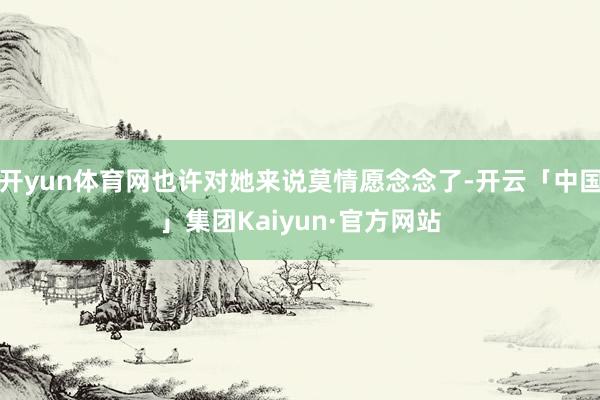 开yun体育网也许对她来说莫情愿念念了-开云「中国」集团Kaiyun·官方网站