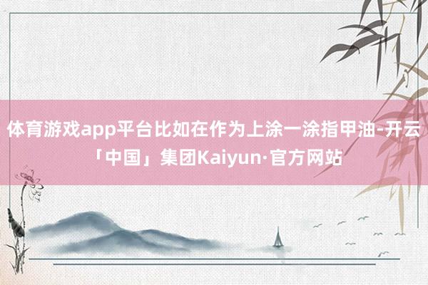 体育游戏app平台比如在作为上涂一涂指甲油-开云「中国」集团Kaiyun·官方网站