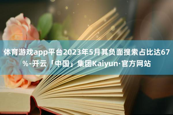 体育游戏app平台2023年5月其负面搜索占比达67%-开云「中国」集团Kaiyun·官方网站
