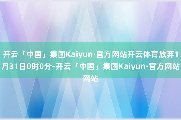 开云「中国」集团Kaiyun·官方网站开云体育放弃1月31日0时0分-开云「中国」集团Kaiyun·官方网站