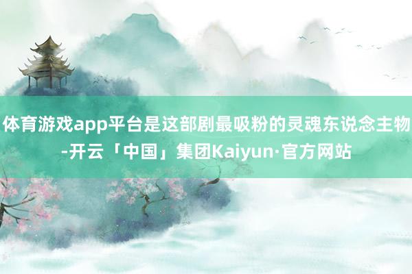 体育游戏app平台是这部剧最吸粉的灵魂东说念主物-开云「中国」集团Kaiyun·官方网站