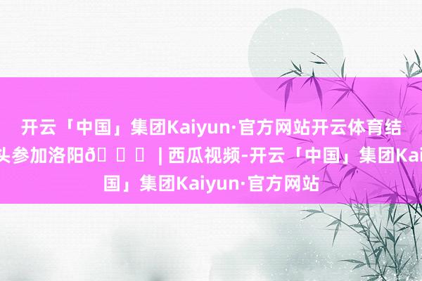开云「中国」集团Kaiyun·官方网站开云体育结局即是他们带头参加洛阳😅 | 西瓜视频-开云「中国」集团Kaiyun·官方网站