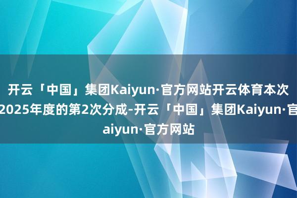 开云「中国」集团Kaiyun·官方网站开云体育本次分成为2025年度的第2次分成-开云「中国」集团Kaiyun·官方网站