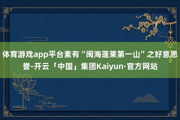 体育游戏app平台素有“闽海蓬莱第一山”之好意思誉-开云「中国」集团Kaiyun·官方网站