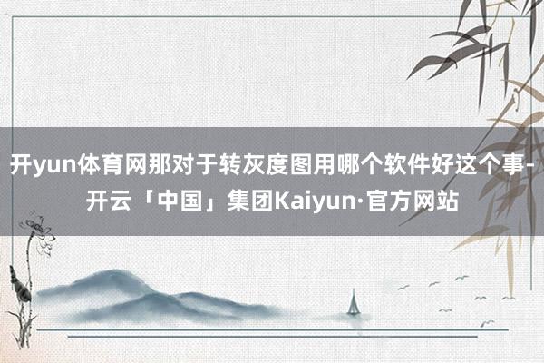开yun体育网那对于转灰度图用哪个软件好这个事-开云「中国」集团Kaiyun·官方网站