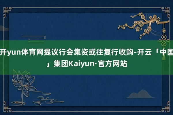开yun体育网提议行会集资或往复行收购-开云「中国」集团Kaiyun·官方网站