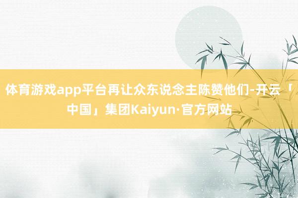 体育游戏app平台再让众东说念主陈赞他们-开云「中国」集团Kaiyun·官方网站