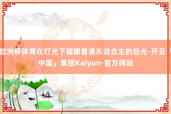欧洲杯体育在灯光下耀眼着诱东说念主的后光-开云「中国」集团Kaiyun·官方网站