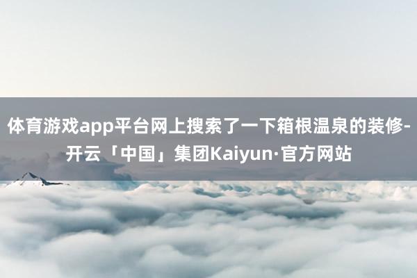 体育游戏app平台网上搜索了一下箱根温泉的装修-开云「中国」集团Kaiyun·官方网站