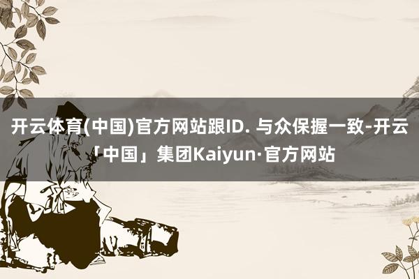 开云体育(中国)官方网站跟ID. 与众保握一致-开云「中国」集团Kaiyun·官方网站