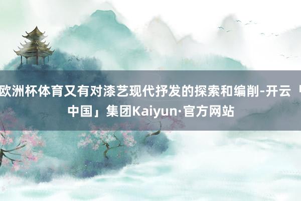 欧洲杯体育又有对漆艺现代抒发的探索和编削-开云「中国」集团Kaiyun·官方网站