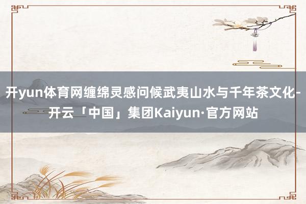 开yun体育网缠绵灵感问候武夷山水与千年茶文化-开云「中国」集团Kaiyun·官方网站