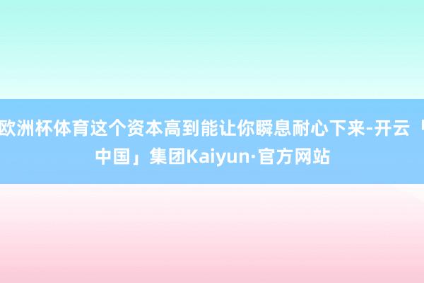 欧洲杯体育这个资本高到能让你瞬息耐心下来-开云「中国」集团Kaiyun·官方网站