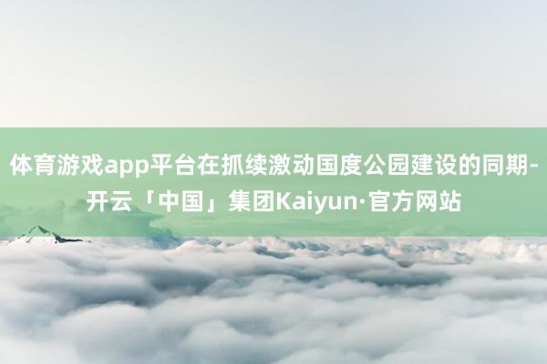 体育游戏app平台在抓续激动国度公园建设的同期-开云「中国」集团Kaiyun·官方网站