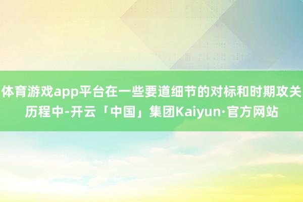 体育游戏app平台在一些要道细节的对标和时期攻关历程中-开云「中国」集团Kaiyun·官方网站