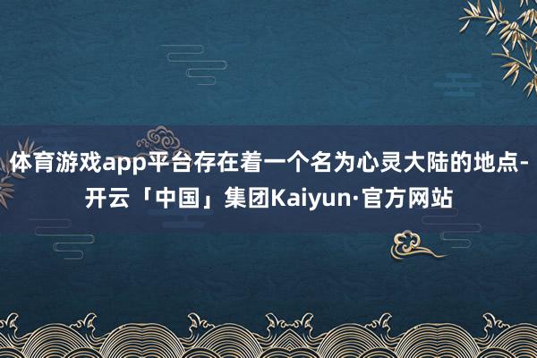 体育游戏app平台存在着一个名为心灵大陆的地点-开云「中国」集团Kaiyun·官方网站