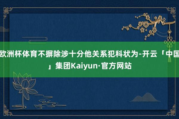 欧洲杯体育不摒除涉十分他关系犯科状为-开云「中国」集团Kaiyun·官方网站