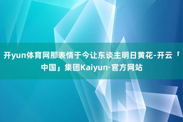开yun体育网那表情于今让东谈主明日黄花-开云「中国」集团Kaiyun·官方网站